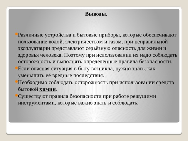 Выводы. Различные устройства и бытовые приборы, которые обеспечивают пользование водой, электричеством и газом, при неправильной эксплуатации представляют серьёзную опасность для жизни и здоровья человека. Поэтому при использовании их надо соблюдать осторожность и выполнять определённые правила безопасности. Если опасная ситуация в быту возникла, нужно знать, как уменьшить её вредные последствия. Необходимо соблюдать осторожность при использовании средств бытовой  химии . Существуют правила безопасности при работе режущими инструментами, которые важно знать и соблюдать. 