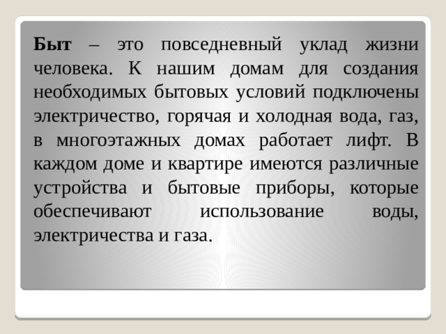 Быт – это повседневный уклад жизни человека. К нашим домам для создания необходимых бытовых условий подключены электричество, горячая и холодная вода, газ, в многоэтажных домах работает лифт. В каждом доме и квартире имеются различные устройства и бытовые приборы, которые обеспечивают использование воды, электричества и газа. 