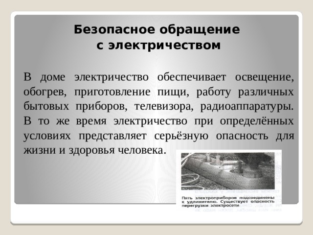 Безопасное обращение с электричеством  В доме электричество обеспечивает освещение, обогрев, приготовление пищи, работу различных бытовых приборов, телевизора, радиоаппаратуры. В то же время электричество при определённых условиях представляет серьёзную опасность для жизни и здоровья человека. 