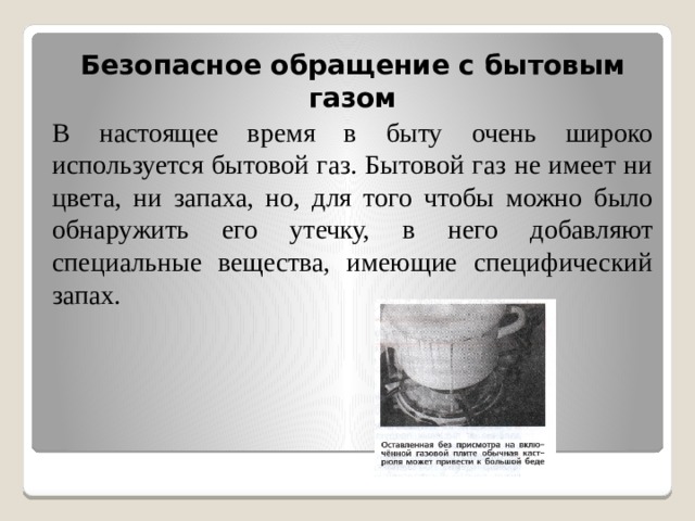 Безопасное обращение с бытовым газом В настоящее время в быту очень широко используется бытовой газ. Бытовой газ не имеет ни цвета, ни запаха, но, для того чтобы можно было обнаружить его утечку, в него добавляют специальные вещества, имеющие специфический запах. 
