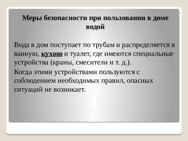 Меры безопасности при пользовании в доме водой  Вода в дом поступает по трубам и распределяется в ванную,  кухню  и туалет, где имеются специальные устройства (краны, смесители и т. д.). Когда этими устройствами пользуются с соблюдением необходимых правил, опасных ситуаций не возникает.  