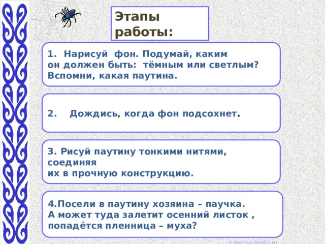 Этапы работы: Нарисуй фон. Подумай, каким он должен быть: тёмным или светлым? Вспомни, какая паутина. 2. Дождись, когда фон подсохнет . 3. Рисуй паутину тонкими нитями, соединяя их в прочную конструкцию. 4.Посели в паутину хозяина – паучка. А может туда залетит осенний листок , попадётся пленница – муха? 