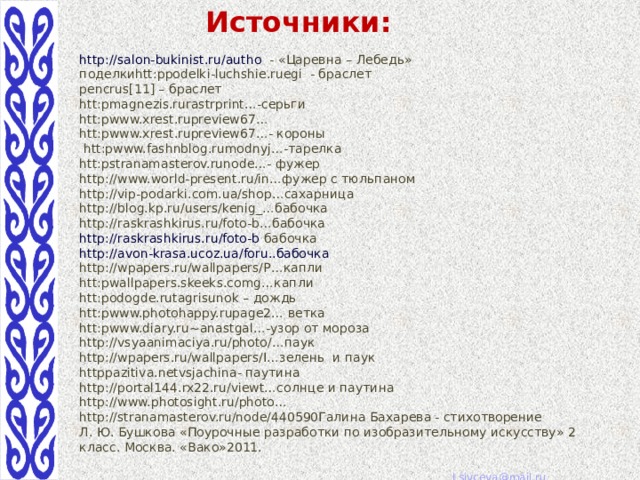 Источники: http://salon-bukinist.ru/autho  - «Царевна – Лебедь» поделкиhtt:ppodelki-luchshie.ruegi - браслет pencrus[11] – браслет htt:pmagnezis.rurastrprint…-серьги htt:pwww.xrest.rupreview67… htt:pwww.xrest.rupreview67…- короны  htt:pwww.fashnblog.rumodnyj…-тарелка htt:pstranamasterov.runode…- фужер http://www.world-present.ru/in…фужер с тюльпаном http://vip-podarki.com.ua/shop…сахарница http://blog.kp.ru/users/kenig_…бабочка http://raskrashkirus.ru/foto-b…бабочка http://raskrashkirus.ru/foto-b  бабочка http://avon-krasa.ucoz.ua/foru..бабочка http://wpapers.ru/wallpapers/P…капли htt:pwallpapers.skeeks.comg…капли htt:podogde.rutagrisunok – дождь htt:pwww.photohappy.rupage2… ветка htt:pwww.diary.ru~anastgal…-узор от мороза http://vsyaanimaciya.ru/photo/…паук http://wpapers.ru/wallpapers/I…зелень и паук httppazitiva.netvsjachina- паутина http://portal144.rx22.ru/viewt…солнце и паутина http://www.photosight.ru/photo… http://stranamasterov.ru/node/440590Галина Бахарева ﻿  - стихотворение Л. Ю. Бушкова «Поурочные разработки по изобразительному искусству» 2 класс. Москва. «Вако»2011. 