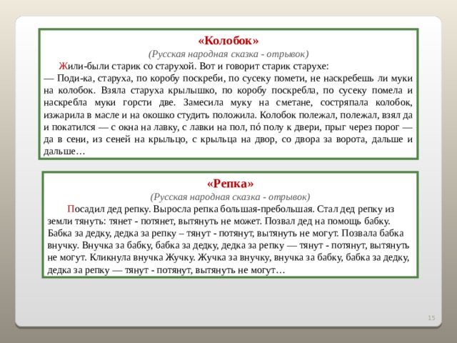 «Колобок» (Русская народная сказка - отрывок)  Ж или-были старик со старухой. Вот и говорит старик старухе: — Поди-ка, старуха, по коробу поскреби, по сусеку помети, не наскребешь ли муки на колобок. Взяла старуха крылышко, по коробу поскребла, по сусеку помела и наскребла муки горсти две. Замесила муку на сметане, состряпала колобок, изжарила в масле и на окошко студить положила. Колобок полежал, полежал, взял да и покатился — с окна на лавку, с лавки на пол, пó полу к двери, прыг через порог — да в сени, из сеней на крыльцо, с крыльца на двор, со двора за ворота, дальше и дальше… «Репка» (Русская народная сказка - отрывок)  П осадил дед репку. Выросла репка большая-пребольшая. Стал дед репку из земли тянуть: тянет - потянет, вытянуть не может. Позвал дед на помощь бабку.  Бабка за дедку, дедка за репку – тянут - потянут, вытянуть не могут. Позвала бабка внучку. Внучка за бабку, бабка за дедку, дедка за репку — тянут - потянут, вытянуть не могут. Кликнула внучка Жучку. Жучка за внучку, внучка за бабку, бабка за дедку, дедка за репку — тянут - потянут, вытянуть не могут… 2 