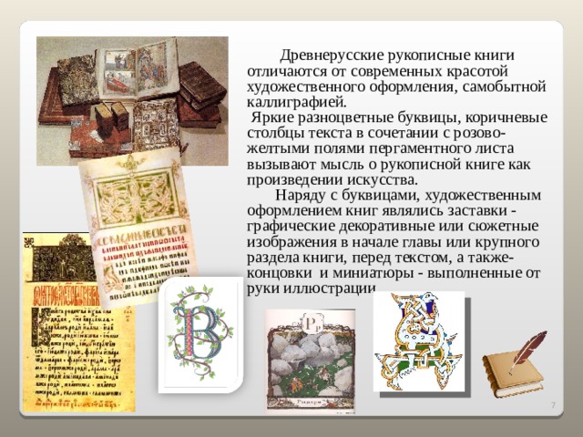  Древнерусские рукописные книги отличаются от современных красотой художественного оформления, самобытной каллиграфией.  Яркие разноцветные буквицы, коричневые столбцы текста в сочетании с розово-желтыми полями пергаментного листа вызывают мысль о рукописной книге как произведении искусства.  Наряду с буквицами, художественным оформлением книг являлись заставки - графические декоративные или сюжетные изображения в начале главы или крупного раздела книги, перед текстом, а также- концовки и миниатюры - выполненные от руки иллюстрации. 2 