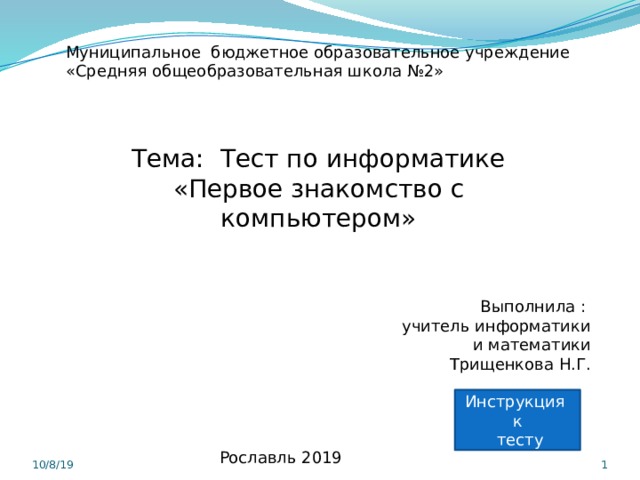 Муниципальное бюджетное образовательное учреждение «Средняя общеобразовательная школа №2»   Тема: Тест по информатике «Первое знакомство с компьютером» Выполнила : учитель информатики  и математики Трищенкова Н.Г. Инструкция к  тесту Рославль 2019 10/8/19   