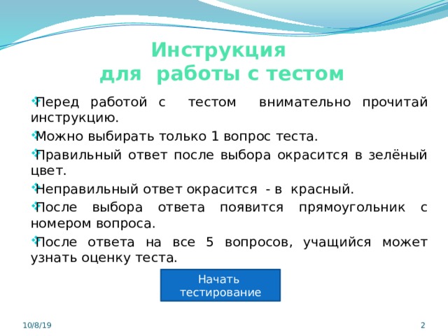 Инструкция  для работы с тестом Перед работой с тестом внимательно прочитай инструкцию. Можно выбирать только 1 вопрос теста. Правильный ответ после выбора окрасится в зелёный цвет. Неправильный ответ окрасится - в красный. После выбора ответа появится прямоугольник с номером вопроса. После ответа на все 5 вопросов, учащийся может узнать оценку теста. Начать тестирование 10/8/19  