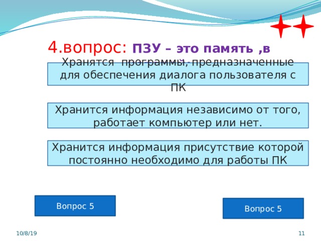 4.вопрос: ПЗУ – это память ,в которой: Хранятся программы, предназначенные для обеспечения диалога пользователя с ПК Хранится информация независимо от того, работает компьютер или нет. Хранится информация присутствие которой постоянно необходимо для работы ПК Вопрос 5 Вопрос 5 10/8/19  