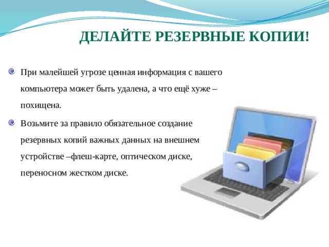 Делайте резервные копии! При малейшей угрозе ценная информация с вашего компьютера может быть удалена, а что ещё хуже – похищена. Возьмите за правило обязательное создание резервных копий важных данных на внешнем устройстве –флеш-карте, оптическом диске, переносном жестком диске. 