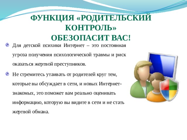 Функция «Родительский контроль»  обезопасит вас! Для детской психики Интернет – это постоянная угроза получения психологической травмы и риск оказаться жертвой преступников. Не стремитесь утаивать от родителей круг тем, которые вы обсуждает в сети, и новых Интернет-знакомых, это поможет вам реально оценивать информацию, которую вы видите в сети и не стать жертвой обмана. 
