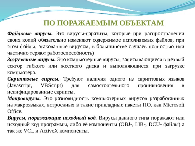 ПО ПОРАЖАЕМЫМ ОБЪЕКТАМ Файловые вирусы.  Это вирусы-паразиты, которые при распространении своих копий обязательно изменяют содержимое исполняемых файлов, при этом файлы, атакованные вирусом, в большинстве случаев полностью или частично теряют работоспособность) Загрузочные вирусы. Это компьютерные вирусы, записывающиеся в первый сектор гибкого или жесткого диска и выполняющиеся при загрузке компьютера. Скриптовые вирусы.  Требуют наличия одного из скриптовых языков (Javascript, VBScript) для самостоятельного проникновения в неинфицированные скрипты. Макровирусы.  Это разновидность компьютерных вирусов разработанных на макроязыках, встроенных в такие прикладные пакеты ПО, как Microsoft Office. Вирусы, поражающие исходный код. Вирусы данного типа поражают или исходный код программы, либо её компоненты (OBJ-, LIB-, DCU- файлы) а так же VCL и ActiveX компоненты. 