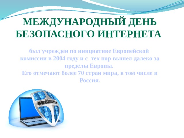 Международный День безопасного Интернета  был учрежден по инициативе Европейской комиссии в 2004 году и с тех пор вышел далеко за пределы Европы. Его отмечают более 70 стран мира, в том числе и Россия.    
