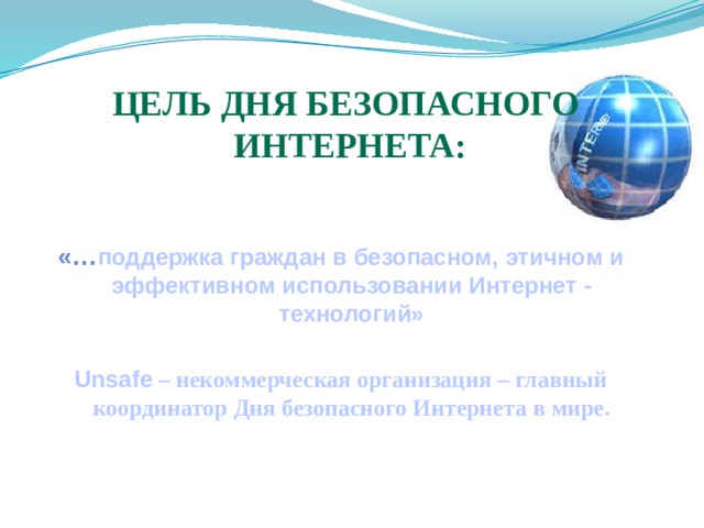 Цель Дня безопасного  Интернета:   «… поддержка граждан в безопасном, этичном и эффективном использовании Интернет - технологий»  Unsafe – некоммерческая организация – главный координатор Дня безопасного Интернета в мире. 