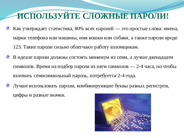 Используйте сложные пароли! Как утверждает статистика, 80% всех паролей — это простые слова: имена, марки телефона или машины, имя кошки или собаки, а также пароли вроде 123. Такие пароли сильно облегчают работу взломщикам. В идеале пароли должны состоять минимум из семи, а лучше двенадцати символов. Время на подбор пароля из пяти символов — 2-4 часа, но чтобы взломать семисимвольный пароль, потребуется 2-4 года. Лучше использовать пароли, комбинирующие буквы разных регистров, цифры и разные значки. 