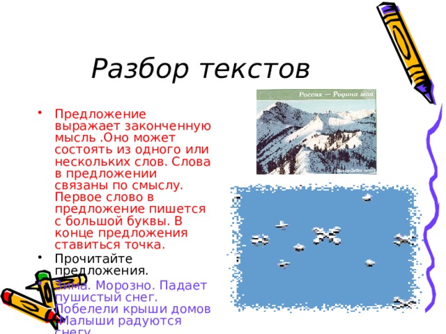 Разбор текстов Предложение выражает законченную мысль .Оно может состоять из одного или нескольких слов. Слова в предложении связаны по смыслу. Первое слово в предложение пишется с большой буквы. В конце предложения ставиться точка. Прочитайте предложения. Зима. Морозно. Падает пушистый снег. Побелели крыши домов .Малыши радуются снегу . 