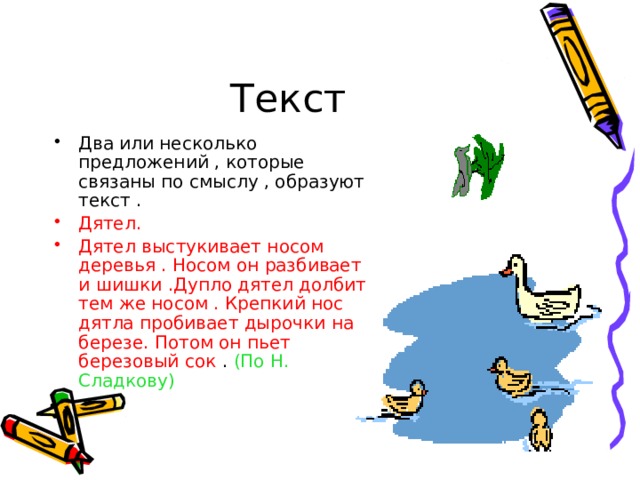 Текст Два или несколько предложений , которые связаны по смыслу , образуют текст . Дятел. Дятел выстукивает носом деревья . Носом он разбивает и шишки .Дупло дятел долбит тем же носом . Крепкий нос дятла пробивает дырочки на березе. Потом он пьет березовый сок . (По Н. Сладкову) 