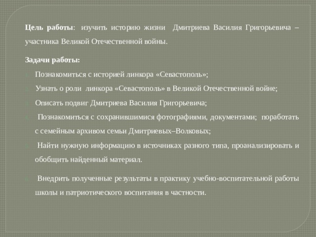 Цель работы :  изучить историю жизни Дмитриева Василия Григорьевича – участника Великой Отечественной войны. Задачи работы: Познакомиться с историей линкора «Севастополь»; Узнать о роли линкора «Севастополь» в Великой Отечественной войне; Описать подвиг Дмитриева Василия Григорьевича;  Познакомиться с сохранившимися фотографиями, документами;  поработать с семейным архивом семьи Дмитриевых–Волковых;  Найти нужную информацию в источниках разного типа, проанализировать и обобщить найденный материал.  Внедрить полученные результаты в практику учебно-воспитательной работы школы и патриотического воспитания в частности.  