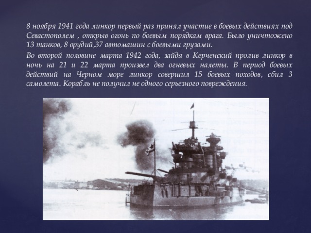 8 ноября 1941 года линкор первый раз принял участие в боевых действиях под Севастополем , открыв огонь по боевым порядкам врага. Было уничтожено 13 танков, 8 орудий,37 автомашин с боевыми грузами. Во второй половине марта 1942 года, зайдя в Керченский пролив линкор в ночь на 21 и 22 марта произвел два огневых налеты. В период боевых действий на Черном море линкор совершил 15 боевых походов, сбил 3 самолета. Корабль не получил не одного серьезного повреждения. 