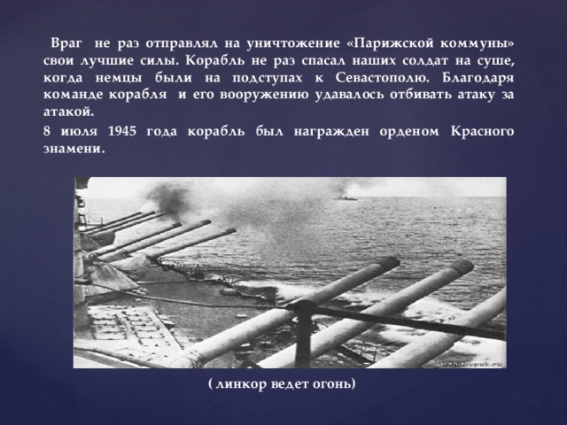  Враг не раз отправлял на уничтожение «Парижской коммуны» свои лучшие силы. Корабль не раз спасал наших солдат на суше, когда немцы были на подступах к Севастополю. Благодаря команде корабля и его вооружению удавалось отбивать атаку за атакой. 8 июля 1945 года корабль был награжден орденом Красного знамени.           ( линкор ведет огонь) 