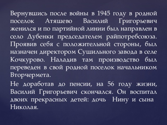 Вернувшись после войны в 1945 году в родной поселок Атяшево Василий Григорьевич женился и по партийной линии был направлен в село Дубенки председателем райпотребсоюза. Проявив себя с положительной стороны, был назначен директором Сушильного завода в селе Кочкурово. Наладив там производство был переведен в свой родной поселок начальником Вторчермета. Не доработав до пенсии, на 56 году жизни, Василий Григорьевич скончался. Он воспитал двоих прекрасных детей: дочь Нину и сына Николая. 