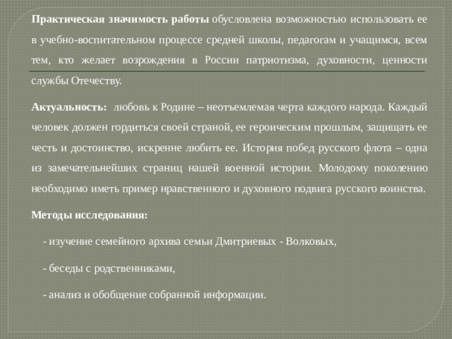 Практическая значимость работы  обусловлена возможностью использовать ее в учебно-воспитательном процессе средней школы, педагогам и учащимся, всем тем, кто желает возрождения в России патриотизма, духовности, ценности службы Отечеству. Актуальность: любовь к Родине – неотъемлемая черта каждого народа. Каждый человек должен гордиться своей страной, ее героическим прошлым, защищать ее честь и достоинство, искренне любить ее. История побед русского флота – одна из замечательнейших страниц нашей военной истории. Молодому поколению необходимо иметь пример нравственного и духовного подвига русского воинства. Методы исследования:  - изучение семейного архива семьи Дмитриевых - Волковых, - беседы с родственниками, - анализ и обобщение собранной информации.    