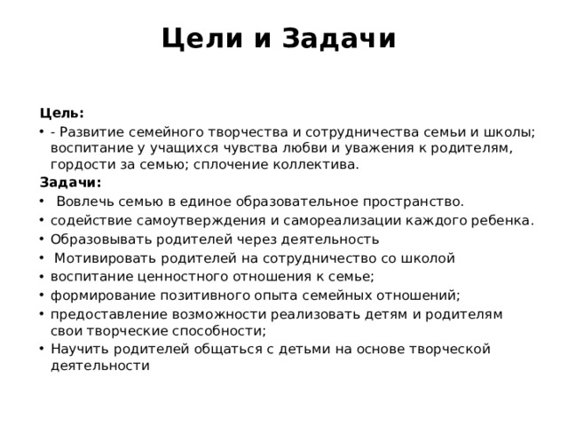 Цели и Задачи    Цель: - Развитие семейного творчества и сотрудничества семьи и школы; воспитание у учащихся чувства любви и уважения к родителям, гордости за семью; сплочение коллектива. Задачи: Вовлечь семью в единое образовательное пространство. содействие самоутверждения и самореализации каждого ребенка. Образовывать родителей через деятельность   Мотивировать родителей на сотрудничество со школой воспитание ценностного отношения к семье;  формирование позитивного опыта семейных отношений;  предоставление возможности реализовать детям и родителям свои творческие способности;  Научить родителей общаться с детьми на основе творческой деятельности 