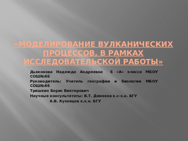 «Моделирование вулканических процессов, в рамках исследовательской работы» Дьяконова Надежда Андреевна 6 «А» класса МБОУ СОШ№66 Руководитель: Учитель географии и биологии МБОУ СОШ№66 Тришкин Борис Викторович Научные консультатнты: В.Т. Демехов к.с-х.н. БГУ    А.В. Кузнецов к.х.н. БГУ 