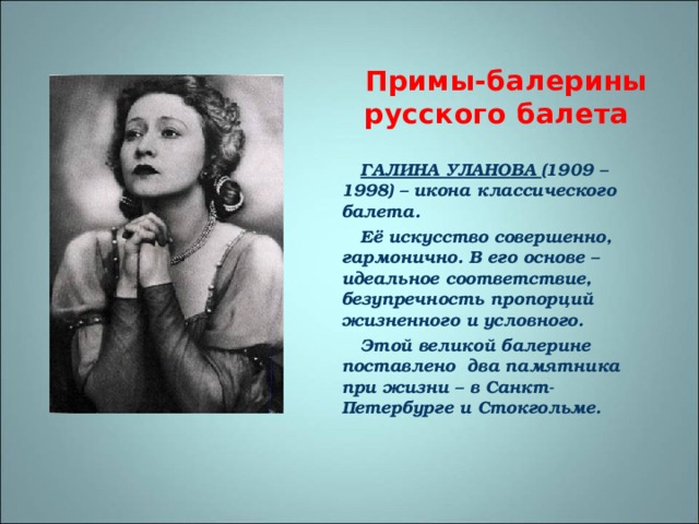 Примы-балерины русского балета  ГАЛИНА УЛАНОВА (1909 –1998) – икона классического балета. Её искусство совершенно, гармонично. В его основе – идеальное соответствие, безупречность пропорций жизненного и условного. Этой великой балерине поставлено два памятника при жизни – в Санкт- Петербурге и Стокгольме. 