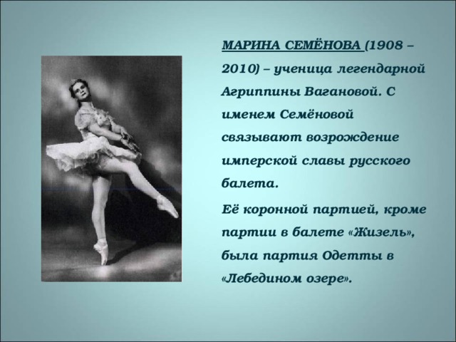 МАРИНА СЕМЁНОВА (1908 – 2010) – ученица легендарной Агриппины Вагановой. С именем Семёновой связывают возрождение имперской славы русского балета. Её коронной партией, кроме партии в балете «Жизель», была партия Одетты в «Лебедином озере».  