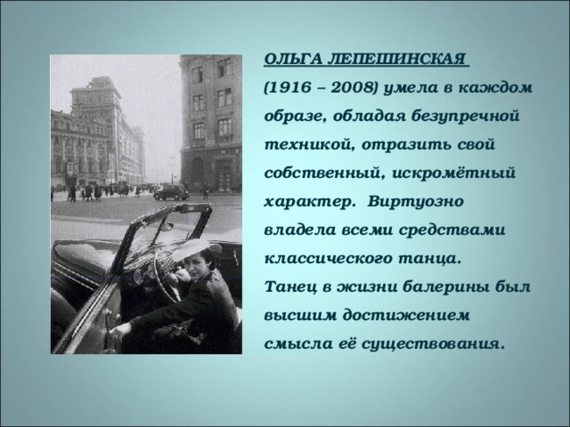 ОЛЬГА ЛЕПЕШИНСКАЯ  (1916 – 2008) умела в каждом образе, обладая безупречной техникой, отразить свой собственный, искромётный характер. Виртуозно владела всеми средствами классического танца.  Танец в жизни балерины был высшим достижением смысла её существования. 