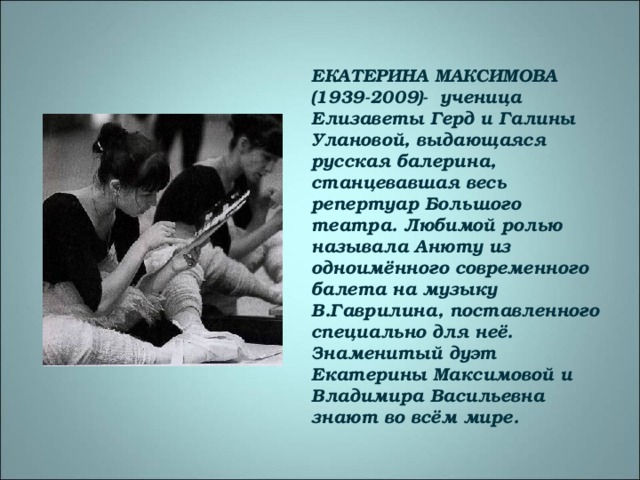 ЕКАТЕРИНА МАКСИМОВА (1939-2009)- ученица Елизаветы Герд и Галины Улановой, выдающаяся русская балерина, станцевавшая весь репертуар Большого театра. Любимой ролью называла Анюту из одноимённого современного балета на музыку В.Гаврилина, поставленного специально для неё. Знаменитый дуэт Екатерины Максимовой и Владимира Васильевна знают во всём мире.  