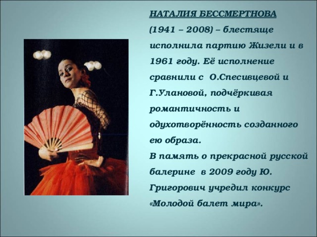 НАТАЛИЯ БЕССМЕРТНОВА  (1941 – 2008) – блестяще исполнила партию Жизели и в 1961 году. Её исполнение сравнили с О.Спесивцевой и Г.Улановой, подчёркивая романтичность и одухотворённость созданного ею образа.  В память о прекрасной русской балерине в 2009 году Ю. Григорович учредил конкурс «Молодой балет мира». 