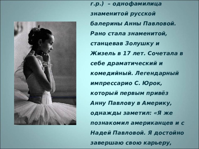 НАДЕЖДА ПАВЛОВА (1956 г.р.) – однофамилица знаменитой русской балерины Анны Павловой. Рано стала знаменитой, станцевав Золушку и Жизель в 17 лет. Сочетала в себе драматический и комедийный. Легендарный импрессарио С. Юрок, который первым привёз Анну Павлову в Америку, однажды заметил: «Я же познакомил американцев и с Надей Павловой. Я достойно завершаю свою карьеру, теперь могу умирать». 