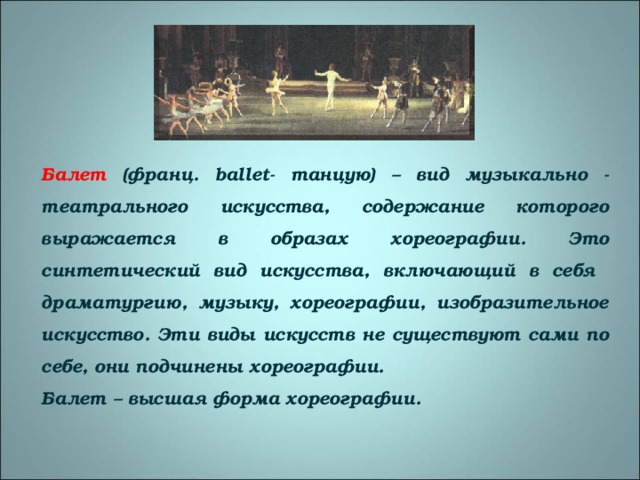 Балет (франц. ballet - танцую) – вид музыкально - театрального искусства, содержание которого выражается в образах хореографии. Это синтетический вид искусства, включающий в себя драматургию, музыку, хореографии, изобразительное искусство. Эти виды искусств не существуют сами по себе, они подчинены хореографии. Балет – высшая форма хореографии. 