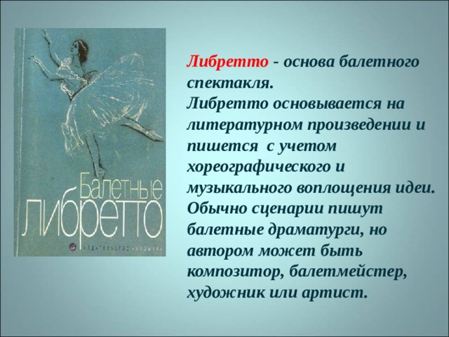 Либретто - основа балетного спектакля.  Либретто основывается на литературном произведении и пишется с учетом хореографического и музыкального воплощения идеи. Обычно сценарии пишут балетные драматурги, но автором может быть композитор, балетмейстер, художник или артист. 
