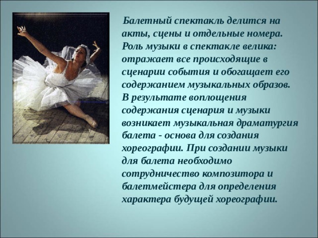 Балетный спектакль делится на акты, сцены и отдельные номера. Роль музыки в спектакле велика: отражает все происходящие в сценарии события и обогащает его содержанием музыкальных образов. В результате воплощения содержания сценария и музыки возникает музыкальная драматургия балета - основа для создания хореографии. При создании музыки для балета необходимо сотрудничество композитора и балетмейстера для определения характера будущей хореографии.  
