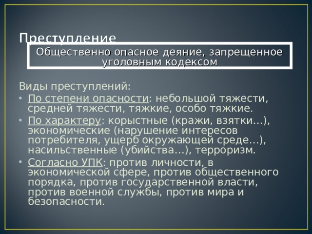 Общественно опасное деяние, запрещенное уголовным кодексом Виды преступлений: По степени опасности : небольшой тяжести, средней тяжести, тяжкие, особо тяжкие. По характеру : корыстные (кражи, взятки…), экономические (нарушение интересов потребителя, ущерб окружающей среде…), насильственные (убийства…), терроризм. Согласно УПК : против личности, в экономической сфере, против общественного порядка, против государственной власти, против военной службы, против мира и безопасности. 
