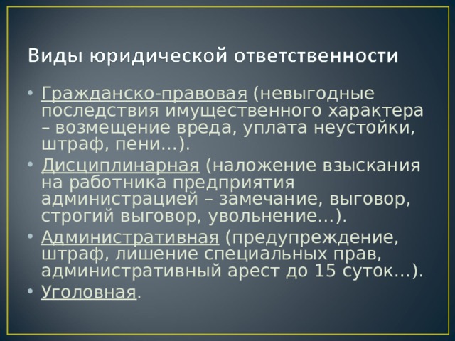 Гражданско-правовая (невыгодные последствия имущественного характера – возмещение вреда, уплата неустойки, штраф, пени…). Дисциплинарная (наложение взыскания на работника предприятия администрацией – замечание, выговор, строгий выговор, увольнение…). Административная (предупреждение, штраф, лишение специальных прав, административный арест до 15 суток…). Уголовная . 