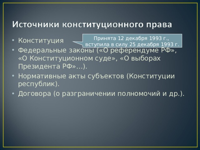 Принята 12 декабря 1993 г., вступила в силу 25 декабря 1993 г. Конституция Федеральные законы («О референдуме РФ», «О Конституционном суде», «О выборах Президента РФ»…). Нормативные акты субъектов (Конституции республик). Договора (о разграничении полномочий и др.).  