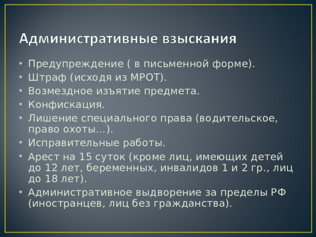 Предупреждение ( в письменной форме). Штраф (исходя из МРОТ). Возмездное изъятие предмета. Конфискация. Лишение специального права (водительское, право охоты…). Исправительные работы. Арест на 15 суток (кроме лиц, имеющих детей до 12 лет, беременных, инвалидов 1 и 2 гр., лиц до 18 лет). Административное выдворение за пределы РФ (иностранцев, лиц без гражданства). 
