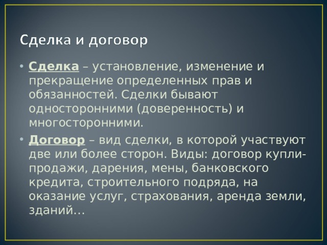 Сделка – установление, изменение и прекращение определенных прав и обязанностей. Сделки бывают односторонними (доверенность) и многосторонними. Договор – вид сделки, в которой участвуют две или более сторон. Виды: договор купли-продажи, дарения, мены, банковского кредита, строительного подряда, на оказание услуг, страхования, аренда земли, зданий… 
