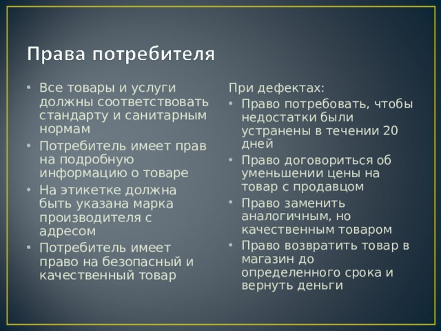 Все товары и услуги должны соответствовать стандарту и санитарным нормам Потребитель имеет прав на подробную информацию о товаре На этикетке должна быть указана марка производителя с адресом Потребитель имеет право на безопасный и качественный товар При дефектах: Право потребовать, чтобы недостатки были устранены в течении 20 дней Право договориться об уменьшении цены на товар с продавцом Право заменить аналогичным, но качественным товаром Право возвратить товар в магазин до определенного срока и вернуть деньги 