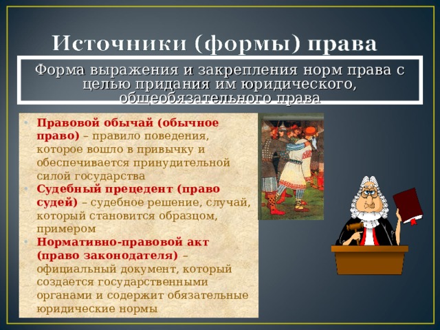 Форма выражения и закрепления норм права с целью придания им юридического, общеобязательного права Правовой обычай (обычное право)  – правило поведения, которое вошло в привычку и обеспечивается принудительной силой государства Судебный прецедент (право судей)  – судебное решение, случай, который становится образцом, примером Нормативно-правовой акт (право законодателя) – официальный документ, который создается государственными органами и содержит обязательные юридические нормы 