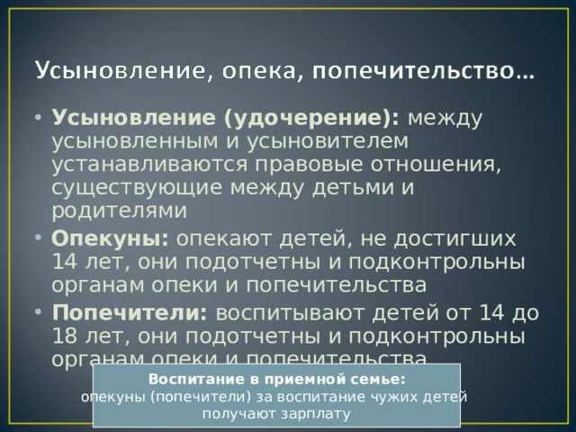 Усыновление (удочерение): между усыновленным и усыновителем устанавливаются правовые отношения, существующие между детьми и родителями Опекуны: опекают детей, не достигших 14 лет, они подотчетны и подконтрольны органам опеки и попечительства Попечители: воспитывают детей от 14 до 18 лет, они подотчетны и подконтрольны органам опеки и попечительства Воспитание в приемной семье: опекуны (попечители) за воспитание чужих детей получают зарплату 