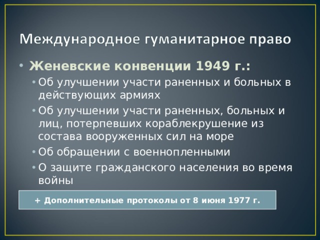 Женевские конвенции 1949 г.: Об улучшении участи раненных и больных в действующих армиях Об улучшении участи раненных, больных и лиц, потерпевших кораблекрушение из состава вооруженных сил на море Об обращении с военнопленными О защите гражданского населения во время войны Об улучшении участи раненных и больных в действующих армиях Об улучшении участи раненных, больных и лиц, потерпевших кораблекрушение из состава вооруженных сил на море Об обращении с военнопленными О защите гражданского населения во время войны + Дополнительные протоколы от 8 июня 1977 г. 
