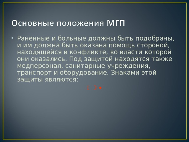 Раненные и больные должны быть подобраны, и им должна быть оказана помощь стороной, находящейся в конфликте, во власти которой они оказались. Под защитой находятся также медперсонал, санитарные учреждения, транспорт и оборудование. Знаками этой защиты являются:      