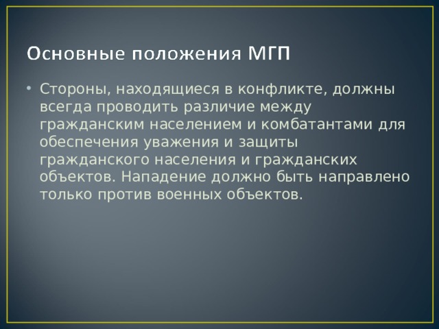Стороны, находящиеся в конфликте, должны всегда проводить различие между гражданским населением и комбатантами для обеспечения уважения и защиты гражданского населения и гражданских объектов. Нападение должно быть направлено только против военных объектов. 