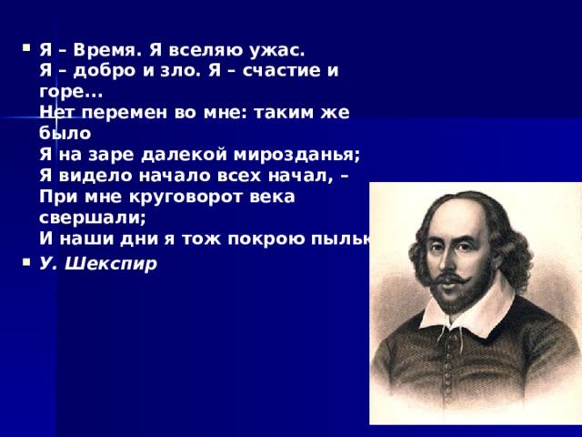 Я – Время. Я вселяю ужас.  Я – добро и зло. Я – счастие и горе...  Нет перемен во мне: таким же было  Я на заре далекой мирозданья;  Я видело начало всех начал, –  При мне круговорот века свершали;  И наши дни я тож покрою пылью... У. Шекспир 