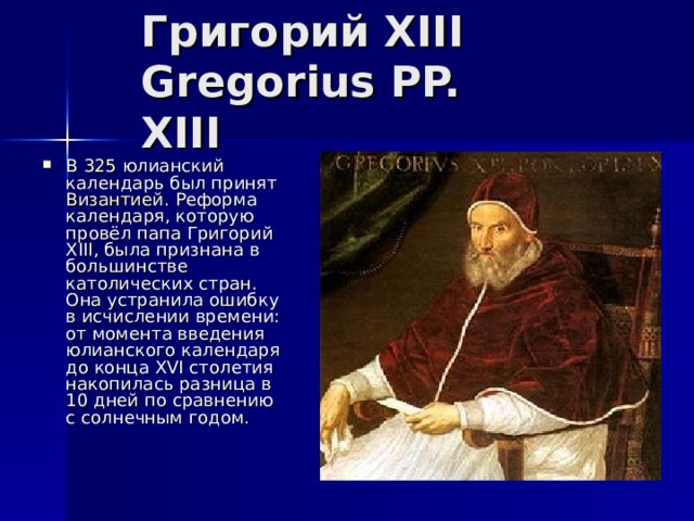 Григорий XIII  Gregorius PP. XIII В 325 юлианский календарь был принят Византией . Реформа календаря, которую провёл папа Григорий XIII, была признана в большинстве католических стран. Она устранила ошибку в исчислении времени: от момента введения юлианского календаря до конца XVI столетия накопилась разница в 10 дней по сравнению с солнечным годом. 