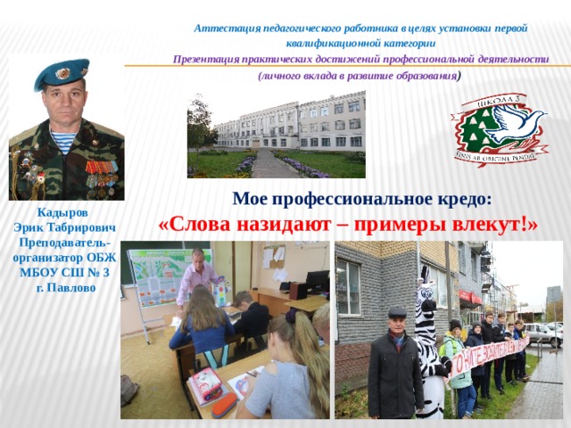 Аттестация педагогического работника в целях установки первой квалификационной категории Презентация практических достижений профессиональной деятельности (личного вклада в развитие образования )  Мое профессиональное кредо:  «Слова назидают – примеры влекут!» Кадыров Эрик Табрирович Преподаватель-организатор ОБЖ МБОУ СШ № 3  г. Павлово  